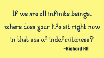 If we are all infinite beings, where does your life sit right now in that sea of indefiniteness?