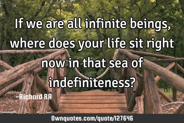 If we are all infinite beings, where does your life sit right now in that sea of indefiniteness?