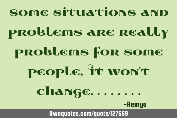 Some situations and problems are really problems for some people,It won