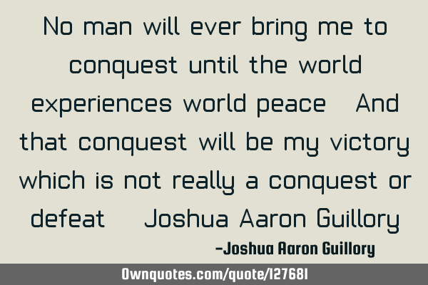 No man will ever bring me to conquest until the world experiences world peace. And that conquest