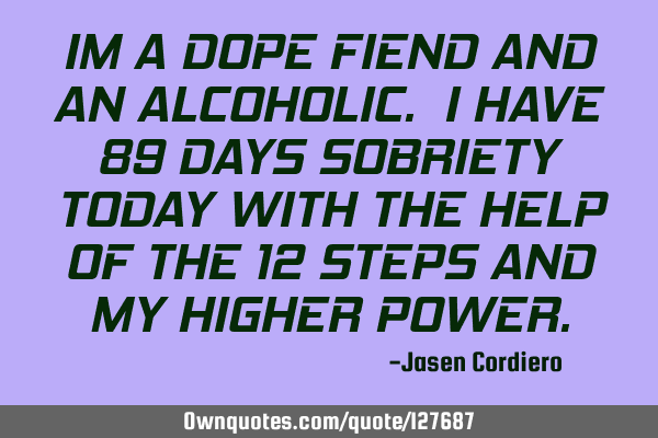 IM A DOPE FIEND AND AN ALCOHOLIC. I HAVE 89 DAYS SOBRIETY TODAY WITH THE HELP OF THE 12 STEPS AND MY