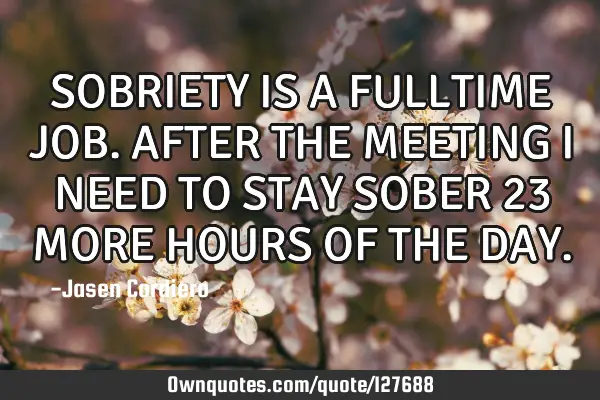 SOBRIETY IS A FULLTIME JOB. AFTER THE MEETING I NEED TO STAY SOBER 23 MORE HOURS OF THE DAY
