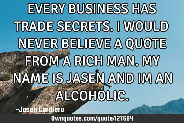 EVERY BUSINESS HAS TRADE SECRETS. I WOULD NEVER BELIEVE A QUOTE FROM A RICH MAN. MY NAME IS JASEN AN