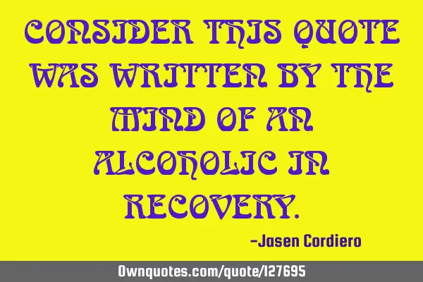 CONSIDER THIS QUOTE WAS WRITTEN BY THE MIND OF AN ALCOHOLIC IN RECOVERY