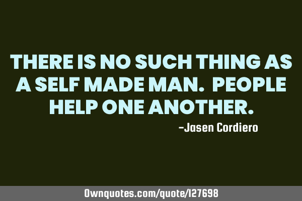 THERE IS NO SUCH THING AS A SELF MADE MAN. PEOPLE HELP ONE ANOTHER