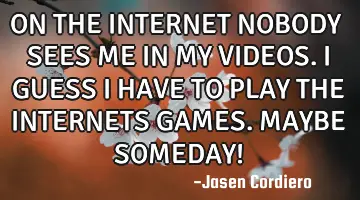 ON THE INTERNET NOBODY SEES ME IN MY VIDEOS. I GUESS I HAVE TO PLAY THE INTERNETS GAMES. MAYBE SOMED