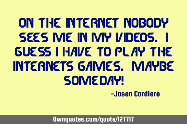 ON THE INTERNET NOBODY SEES ME IN MY VIDEOS. I GUESS I HAVE TO PLAY THE INTERNETS GAMES. MAYBE SOMED