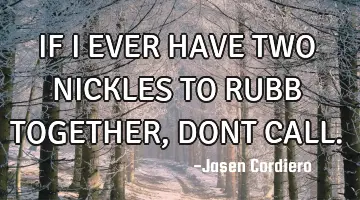IF I EVER HAVE TWO NICKLES TO RUBB TOGETHER, DONT CALL.