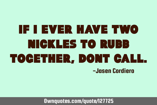 IF I EVER HAVE TWO NICKLES TO RUBB TOGETHER, DONT CALL
