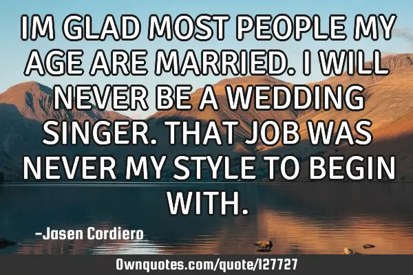 IM GLAD MOST PEOPLE MY AGE ARE MARRIED. I WILL NEVER BE A WEDDING SINGER. THAT JOB WAS NEVER MY STYL
