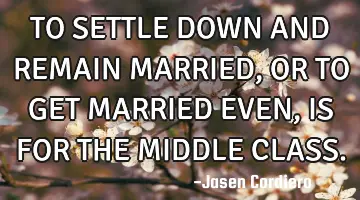 TO SETTLE DOWN AND REMAIN MARRIED, OR TO GET MARRIED EVEN, IS FOR THE MIDDLE CLASS.