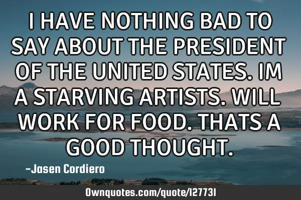 I HAVE NOTHING BAD TO SAY ABOUT THE PRESIDENT OF THE UNITED STATES. IM A STARVING ARTISTS. WILL WORK