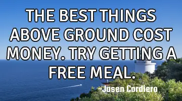 THE BEST THINGS ABOVE GROUND COST MONEY. TRY GETTING A FREE MEAL.