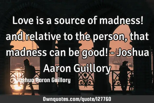 Love is a source of madness! and relative to the person, that madness can be good! - Joshua Aaron G