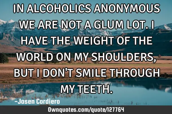 IN ALCOHOLICS ANONYMOUS WE ARE NOT A GLUM LOT. I HAVE THE WEIGHT OF THE WORLD ON MY SHOULDERS, BUT I