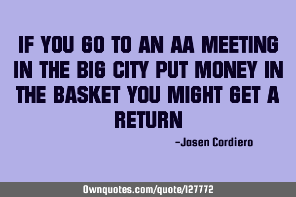 IF YOU GO TO AN AA MEETING IN THE BIG CITY PUT MONEY IN THE BASKET YOU MIGHT GET A RETURN