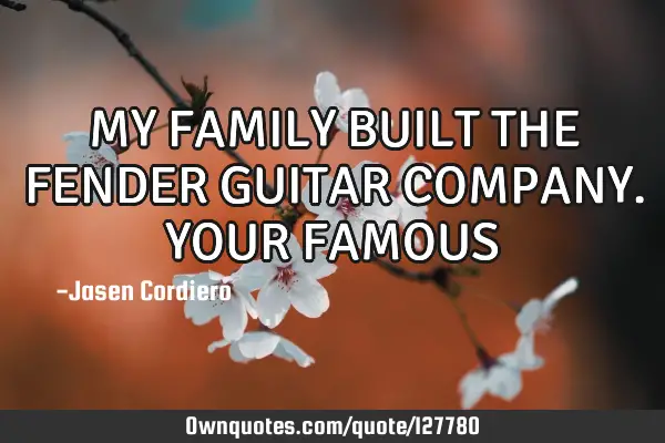 MY FAMILY BUILT THE FENDER GUITAR COMPANY. YOUR FAMOUS
