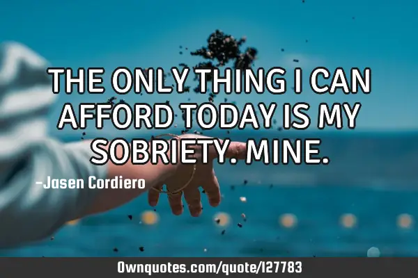 THE ONLY THING I CAN AFFORD TODAY IS MY SOBRIETY. MINE