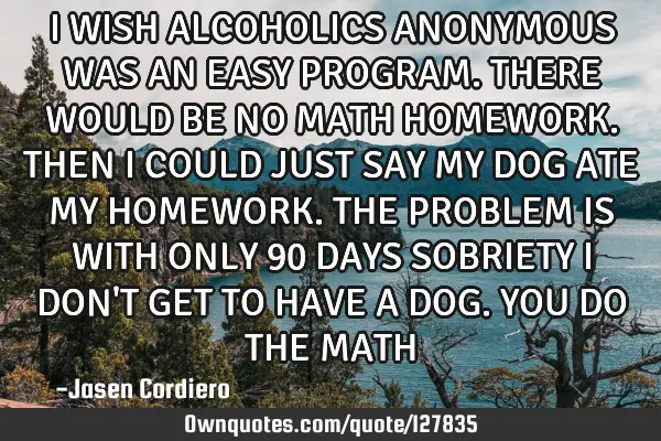 I WISH ALCOHOLICS ANONYMOUS WAS AN EASY PROGRAM. THERE WOULD BE NO MATH HOMEWORK. THEN I COULD JUST
