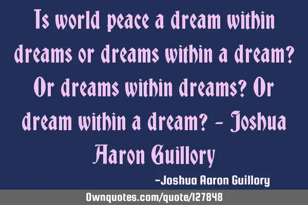 Is world peace a dream within dreams or dreams within a dream? Or dreams within dreams? Or dream
