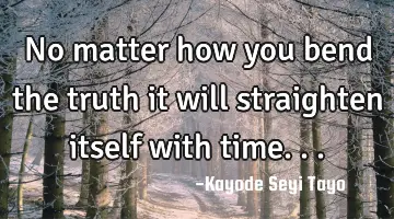 No matter how you bend the truth it will straighten itself with time...