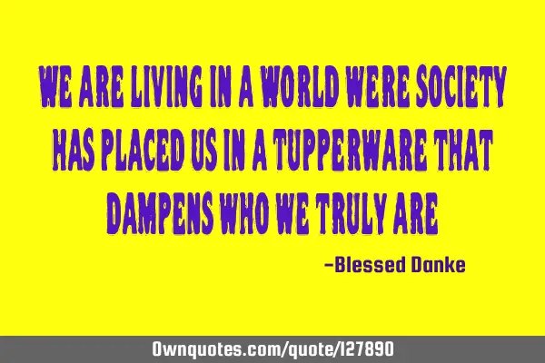We are living in a World were society has placed us in a Tupperware that dampens who we truly