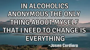 IN ALCOHOLICS ANONYMOUS THE ONLY THING ABOUT MYSELF THAT I NEED TO CHANGE IS EVERYTHING