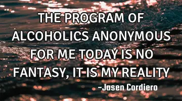 THE PROGRAM OF ALCOHOLICS ANONYMOUS FOR ME TODAY IS NO FANTASY, IT IS MY REALITY