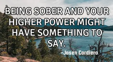 BEING SOBER AND YOUR HIGHER POWER MIGHT HAVE SOMETHING TO SAY.