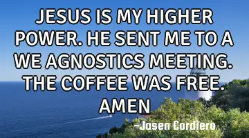 JESUS IS MY HIGHER POWER. HE SENT ME TO A WE AGNOSTICS MEETING. THE COFFEE WAS FREE. AMEN