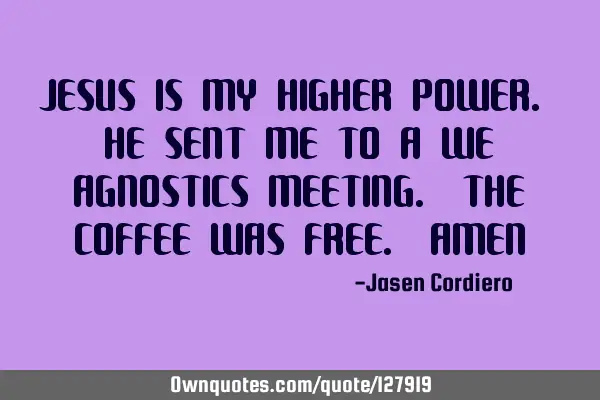 JESUS IS MY HIGHER POWER. HE SENT ME TO A WE AGNOSTICS MEETING. THE COFFEE WAS FREE. AMEN