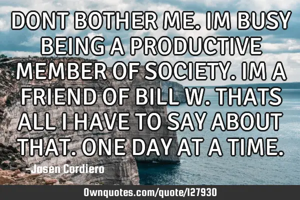 DONT BOTHER ME. IM BUSY BEING A PRODUCTIVE MEMBER OF SOCIETY. IM A FRIEND OF BILL W. THATS ALL I HAV