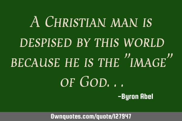 A Christian man is despised by this world because he is the "image" of G
