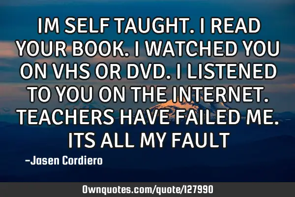 IM SELF TAUGHT. I READ YOUR BOOK. I WATCHED YOU ON VHS OR DVD. I LISTENED TO YOU ON THE INTERNET. TE