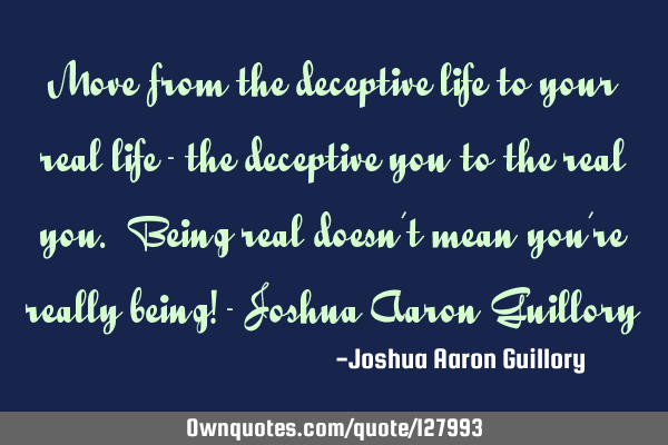 Move from the deceptive life to your real life - the deceptive you to the real you. Being real