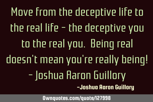 Move from the deceptive life to the real life - the deceptive you to the real you. Being real doesn