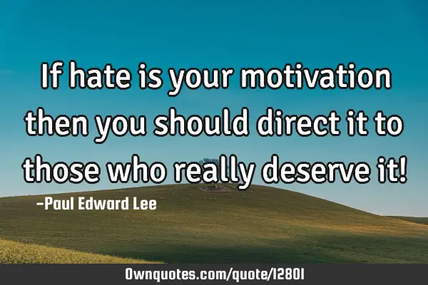If hate is your motivation then you should direct it to those who really deserve it!