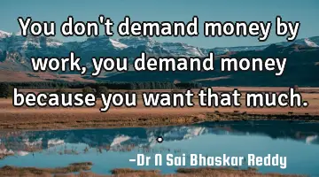 You don't demand money by work, you demand money because you want that much..