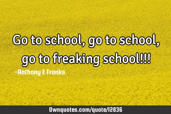 Go to school, go to school, go to freaking school!!!