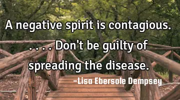 A negative spirit is contagious.....don't be guilty of spreading the disease.