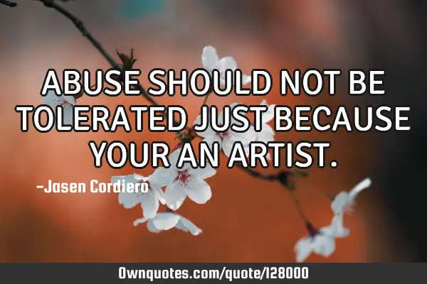 ABUSE SHOULD NOT BE TOLERATED JUST BECAUSE YOUR AN ARTIST