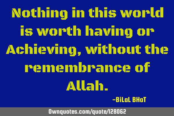 Nothing in this world is worth having or Achieving, without the remembrance of A