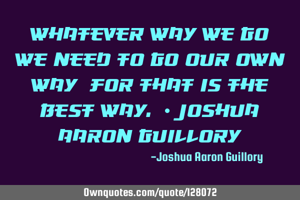 Whatever way we go, we need to go our own way: for that is the best way. - Joshua Aaron G