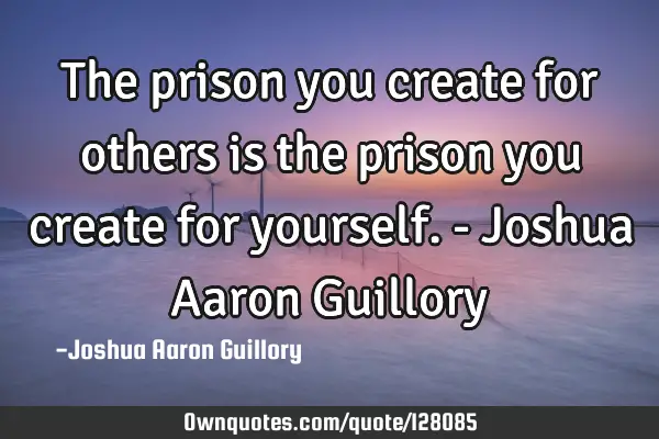 The prison you create for others is the prison you create for yourself. - Joshua Aaron G