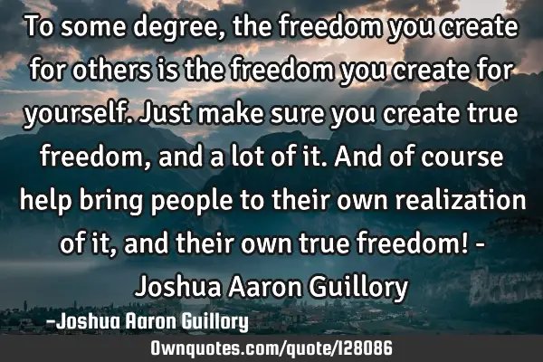 To some degree, the freedom you create for others is the freedom you create for yourself. Just make