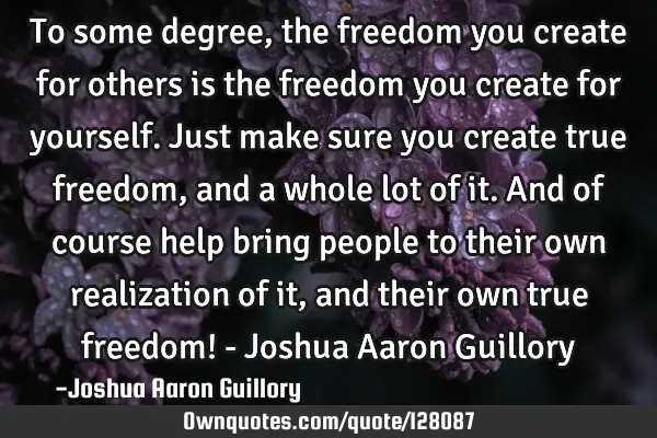 To some degree, the freedom you create for others is the freedom you create for yourself. Just make