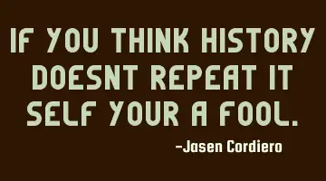 IF YOU THINK HISTORY DOESNT REPEAT IT SELF YOUR A FOOL.