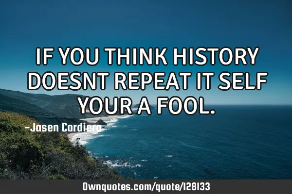 IF YOU THINK HISTORY DOESNT REPEAT IT SELF YOUR A FOOL