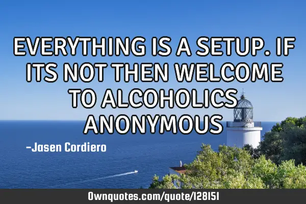 EVERYTHING IS A SETUP. IF ITS NOT THEN WELCOME TO ALCOHOLICS ANONYMOUS