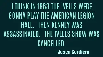 I THINK IN 1963 THE IVELLS WERE GONNA PLAY THE AMERICAN LEGION HALL. THEN KENNEY WAS ASSASSINATED. T